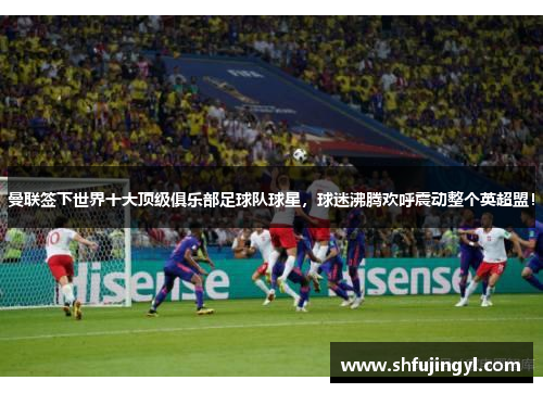 曼联签下世界十大顶级俱乐部足球队球星，球迷沸腾欢呼震动整个英超盟！