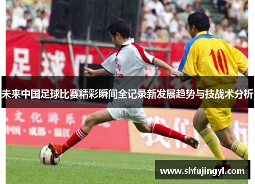 未来中国足球比赛精彩瞬间全记录新发展趋势与技战术分析