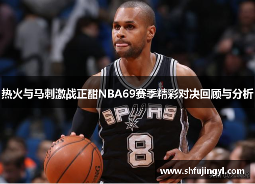 热火与马刺激战正酣NBA69赛季精彩对决回顾与分析