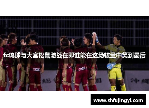 fc琉球与大宫松鼠激战在即谁能在这场较量中笑到最后