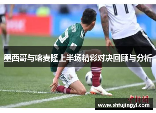 墨西哥与喀麦隆上半场精彩对决回顾与分析